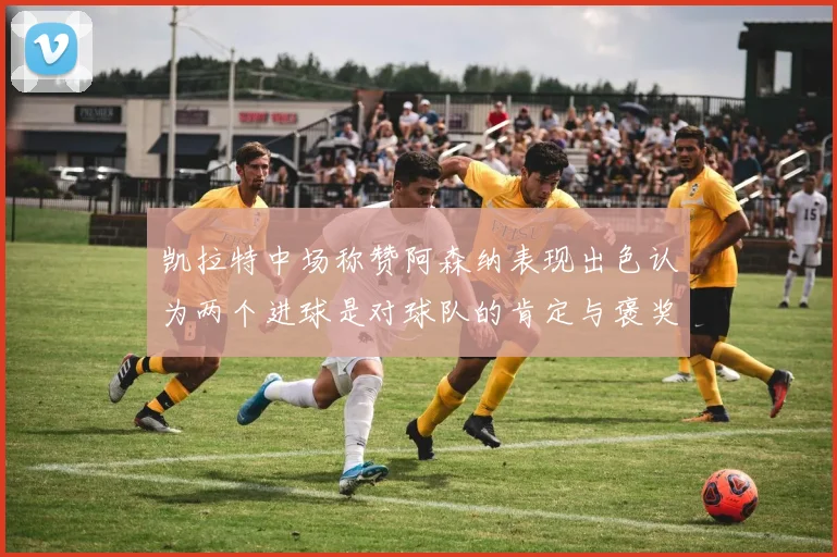 凯拉特中场称赞阿森纳表现出色认为两个进球是对球队的肯定与褒奖
