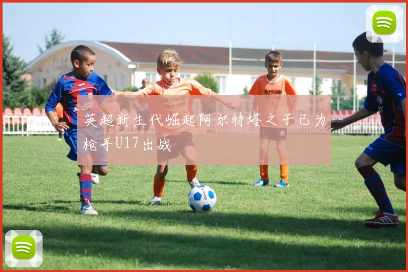 英超新生代崛起阿尔特塔之子已为枪手U17出战