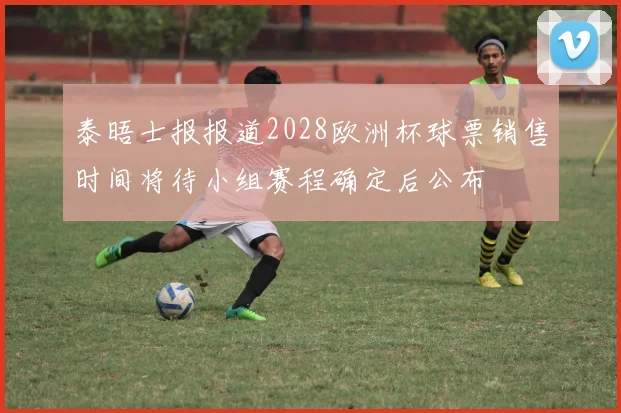 泰晤士报报道2028欧洲杯球票销售时间将待小组赛程确定后公布