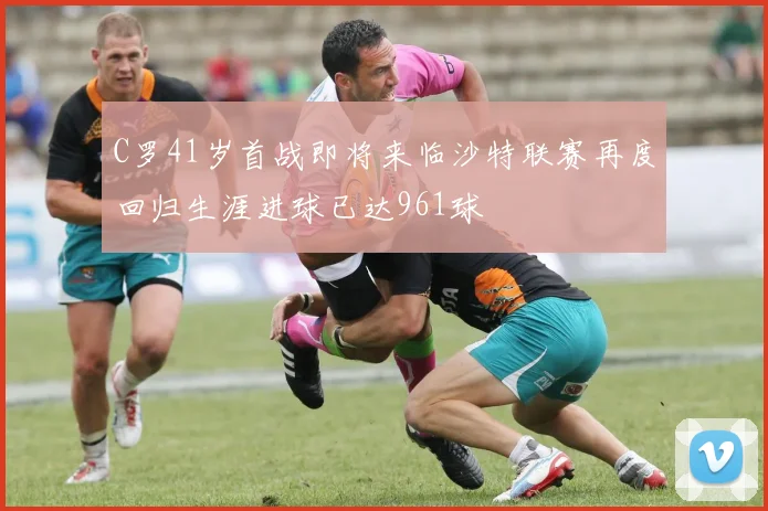 C罗41岁首战即将来临沙特联赛再度回归生涯进球已达961球