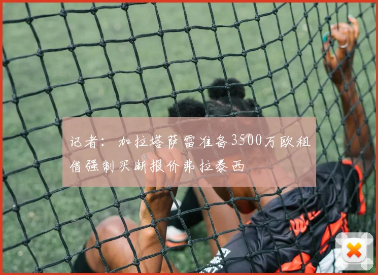 记者：加拉塔萨雷准备3500万欧租借强制买断报价弗拉泰西