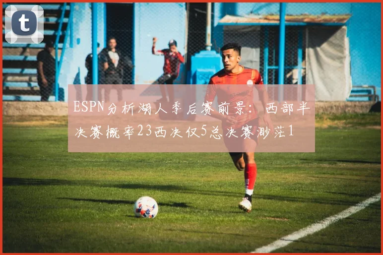 ESPN分析湖人季后赛前景：西部半决赛概率23西决仅5总决赛渺茫1