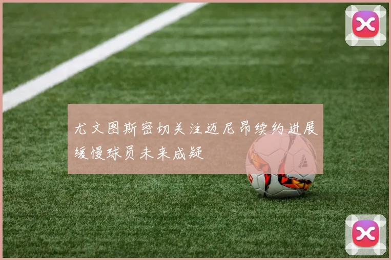 尤文图斯密切关注迈尼昂续约进展缓慢球员未来成疑