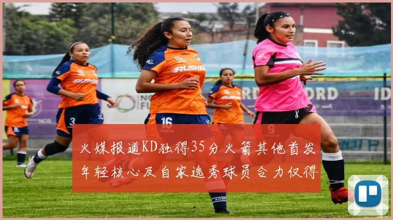 火媒报道KD独得35分火箭其他首发年轻核心及自家选秀球员合力仅得42分