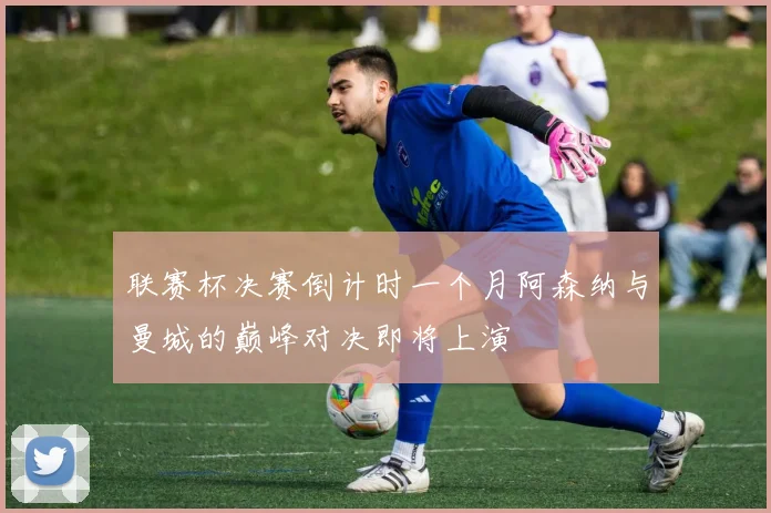 联赛杯决赛倒计时一个月阿森纳与曼城的巅峰对决即将上演