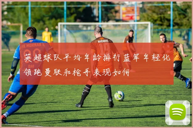英超球队平均年龄排行蓝军年轻化领跑曼联和枪手表现如何