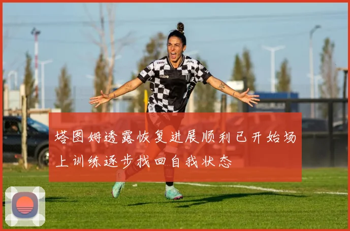 塔图姆透露恢复进展顺利已开始场上训练逐步找回自我状态