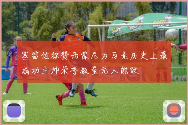 塞雷佐称赞西蒙尼为马竞历史上最成功主帅荣誉数量无人能敌