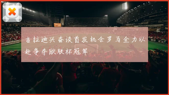 吉拉迪兴奋谈首发机会罗马全力以赴争夺欧联杯冠军