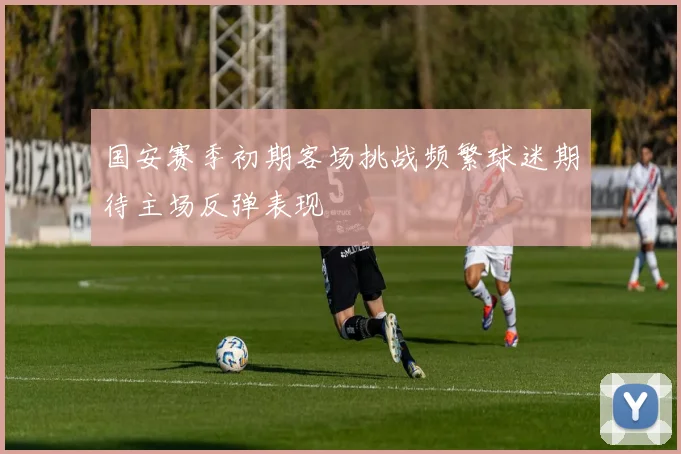 国安赛季初期客场挑战频繁球迷期待主场反弹表现