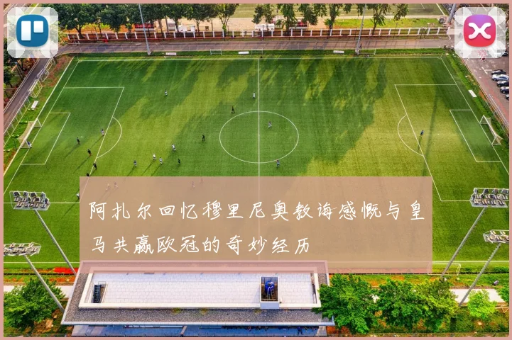 阿扎尔回忆穆里尼奥教诲感慨与皇马共赢欧冠的奇妙经历