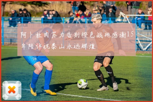 阿卜杜肉苏力告别橙色战袍感谢15年陪伴祝泰山永远辉煌