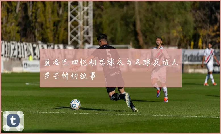查洛巴回忆初恋球衣与足球友谊大罗芒特的故事