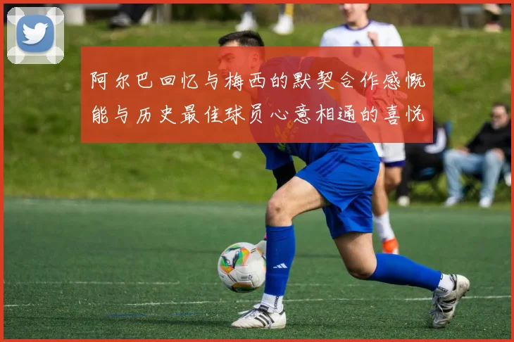 阿尔巴回忆与梅西的默契合作感慨能与历史最佳球员心意相通的喜悦