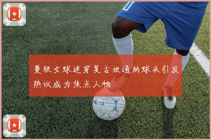 曼联女球迷穿复古坎通纳球衣引发热议成为焦点人物