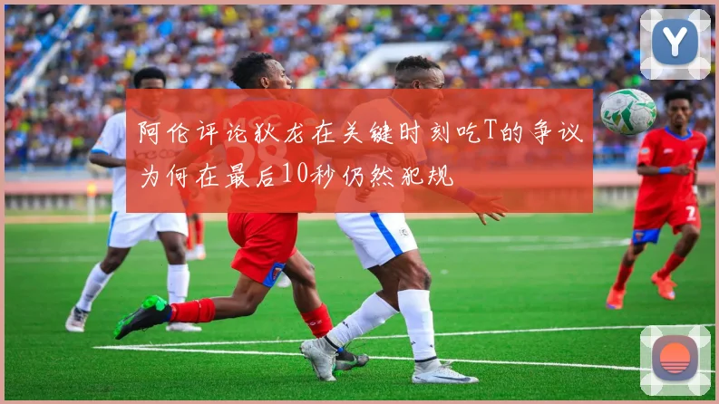 阿伦评论狄龙在关键时刻吃T的争议为何在最后10秒仍然犯规