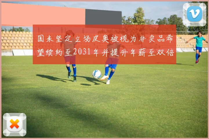 国米坚定立场皮奥被视为非卖品希望续约至2031年并提升年薪至双倍水平