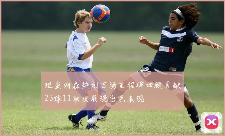 理查利森热刺百场里程碑回顾贡献23球11助攻展现出色表现