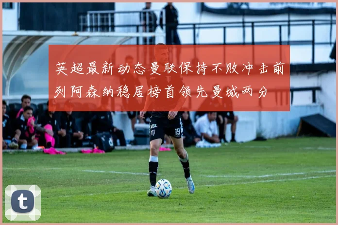 英超最新动态曼联保持不败冲击前列阿森纳稳居榜首领先曼城两分
