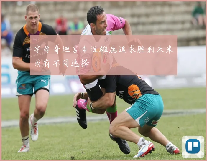 字母哥坦言专注雄鹿追求胜利未来或有不同选择