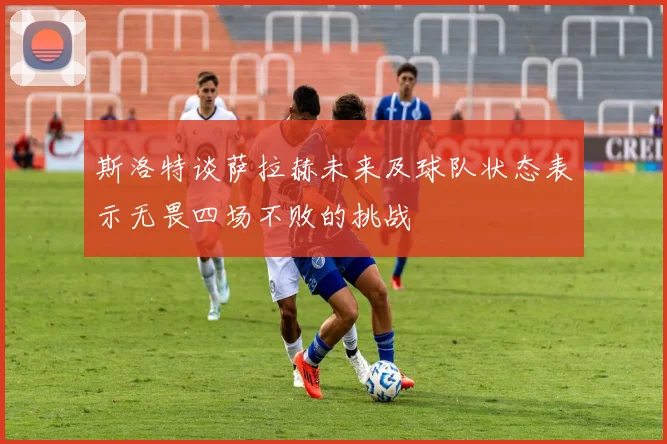 斯洛特谈萨拉赫未来及球队状态表示无畏四场不败的挑战