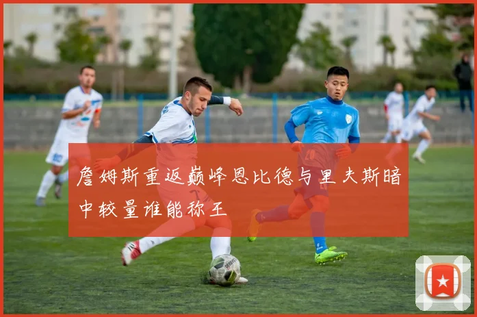 詹姆斯重返巅峰恩比德与里夫斯暗中较量谁能称王