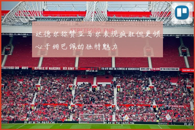 达德尔称赞亚马尔表现疯狂但更倾心于姆巴佩的独特魅力
